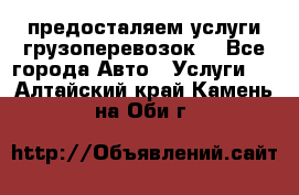 предосталяем услуги грузоперевозок  - Все города Авто » Услуги   . Алтайский край,Камень-на-Оби г.